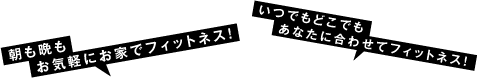 朝も晩もお気軽にお家でフィットネス！／いつでもどこでもあなたに合わせてフィットネス！